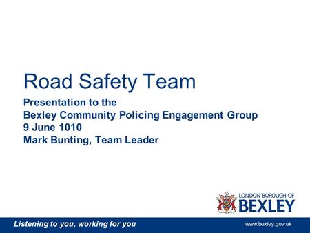 Listening to you, working for you www.bexley.gov.uk Road Safety Team Presentation to the Bexley Community Policing Engagement Group 9 June 1010 Mark Bunting,