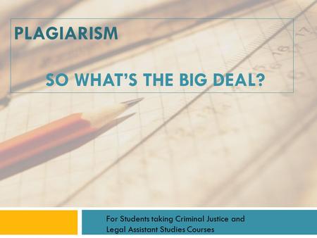 PLAGIARISM SO WHAT’S THE BIG DEAL? For Students taking Criminal Justice and Legal Assistant Studies Courses.
