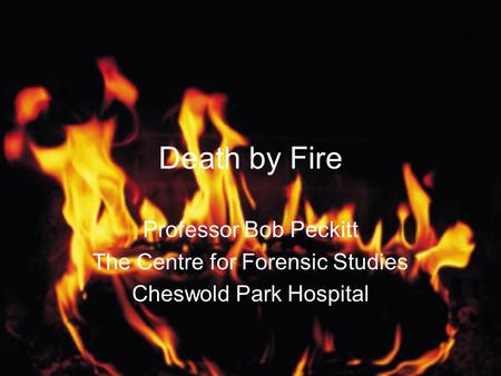 Death by Fire Professor Bob Peckitt The Centre for Forensic Studies Cheswold Park Hospital.