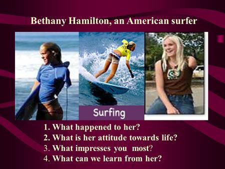 Bethany Hamilton, an American surfer 1. What happened to her? 2. What is her attitude towards life? 3. What impresses you most? 4. What can we learn from.