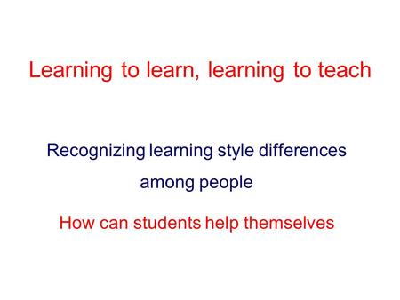 Learning to learn, learning to teach Recognizing learning style differences among people How can students help themselves.
