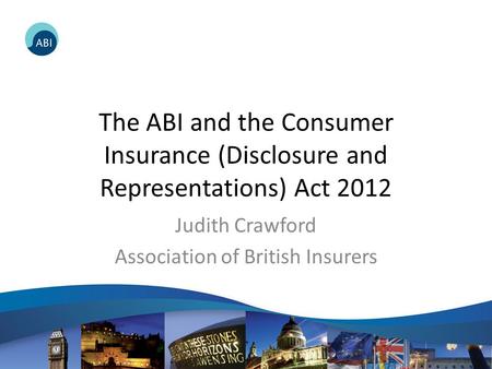 The ABI and the Consumer Insurance (Disclosure and Representations) Act 2012 Judith Crawford Association of British Insurers.