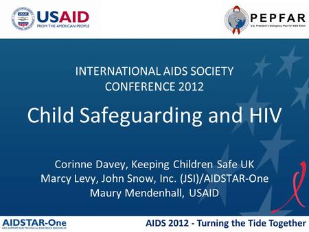 AIDS 2012 - Turning the Tide Together Child Safeguarding and HIV Corinne Davey, Keeping Children Safe UK Marcy Levy, John Snow, Inc. (JSI)/AIDSTAR-One.