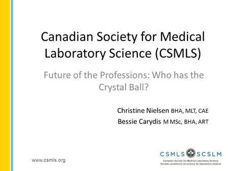 Www.csmls.org Canadian Society for Medical Laboratory Science (CSMLS) Future of the Professions: Who has the Crystal Ball? Christine Nielsen BHA, MLT,