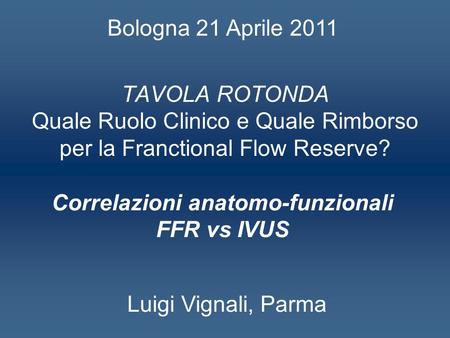 TAVOLA ROTONDA Quale Ruolo Clinico e Quale Rimborso per la Franctional Flow Reserve? Correlazioni anatomo-funzionali FFR vs IVUS Luigi Vignali, Parma Bologna.