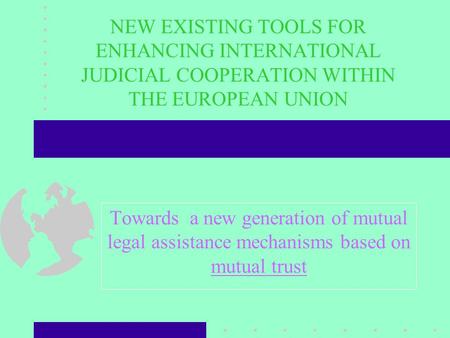NEW EXISTING TOOLS FOR ENHANCING INTERNATIONAL JUDICIAL COOPERATION WITHIN THE EUROPEAN UNION Towards a new generation of mutual legal assistance mechanisms.