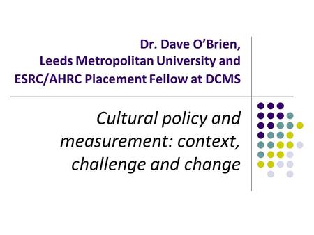 Dr. Dave O’Brien, Leeds Metropolitan University and ESRC/AHRC Placement Fellow at DCMS Cultural policy and measurement: context, challenge and change.