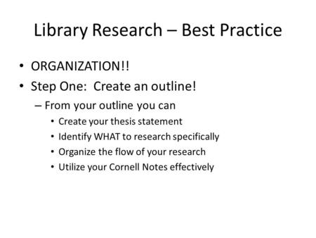 Library Research – Best Practice ORGANIZATION!! Step One: Create an outline! – From your outline you can Create your thesis statement Identify WHAT to.