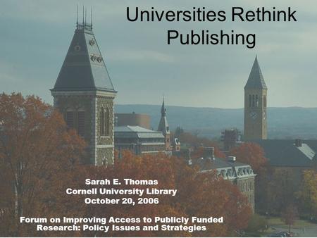 Universities Rethink Publishing Sarah E. Thomas Cornell University Library October 20, 2006 Forum on Improving Access to Publicly Funded Research: Policy.