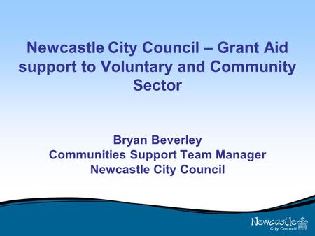Newcastle City Council – Grant Aid support to Voluntary and Community Sector Bryan Beverley Communities Support Team Manager Newcastle City Council.