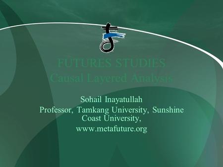 FUTURES STUDIES Causal Layered Analysis Sohail Inayatullah Professor, Tamkang University, Sunshine Coast University, www.metafuture.org.
