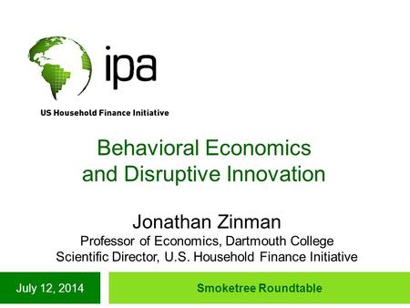 July 12, 2014Smoketree Roundtable Behavioral Economics and Disruptive Innovation Jonathan Zinman Professor of Economics, Dartmouth College Scientific Director,