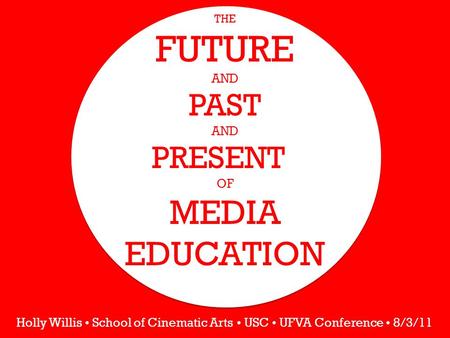 THE FUTURE AND PAST AND PRESENT OF MEDIA EDUCATION Holly Willis School of Cinematic Arts USC UFVA Conference 8/3/11.