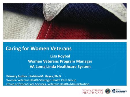 Caring for Women Veterans Lisa Roybal Women Veterans Program Manager VA Loma Linda Healthcare System Primary Author : Patricia M. Hayes, Ph.D Women Veterans.