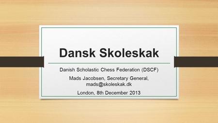 Dansk Skoleskak Danish Scholastic Chess Federation (DSCF) Mads Jacobsen, Secretary General, London, 8th December 2013.