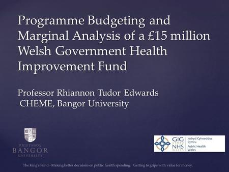 Programme Budgeting and Marginal Analysis of a £15 million Welsh Government Health Improvement Fund Professor Rhiannon Tudor Edwards CHEME, Bangor University.