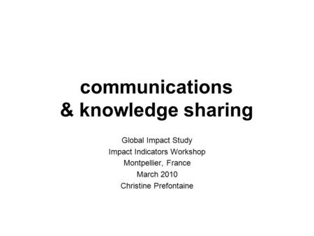 Communications & knowledge sharing Global Impact Study Impact Indicators Workshop Montpellier, France March 2010 Christine Prefontaine.