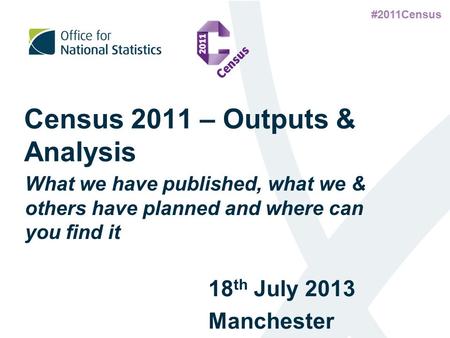 #2011Census Census 2011 – Outputs & Analysis 18 th July 2013 Manchester What we have published, what we & others have planned and where can you find it.