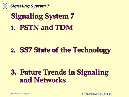 Signaling System 7 Slide 1 Presenter: Bob Wright Signaling System 7 1. PSTN and TDM 2. SS7 State of the Technology 3. Future Trends in Signaling and Networks.