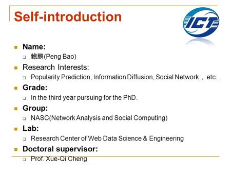 Self-introduction Name:  鲍鹏 (Peng Bao) Research Interests:  Popularity Prediction, Information Diffusion, Social Network ， etc… Grade:  In the third.