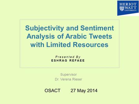 Subjectivity and Sentiment Analysis of Arabic Tweets with Limited Resources Supervisor Dr. Verena Rieser Presented By ESHRAG REFAEE OSACT 27 May 2014.