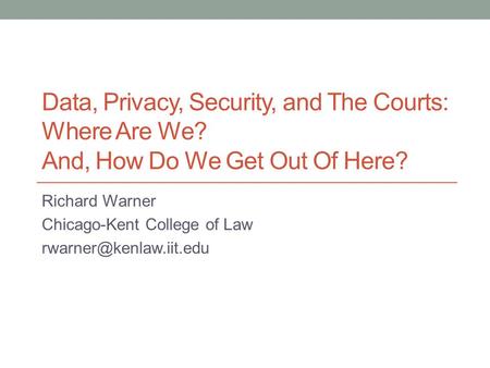 Data, Privacy, Security, and The Courts: Where Are We? And, How Do We Get Out Of Here? Richard Warner Chicago-Kent College of Law