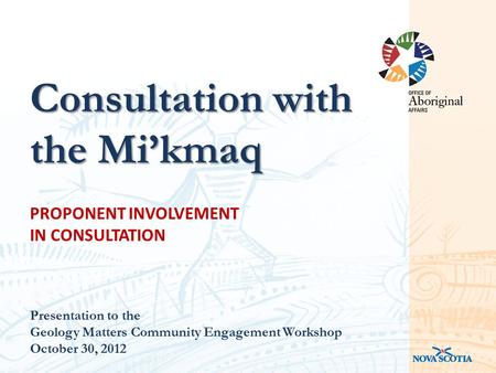 PROPONENT INVOLVEMENT IN CONSULTATION Presentation to the Geology Matters Community Engagement Workshop October 30, 2012 Consultation with the Mi’kmaq.