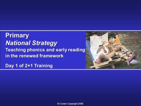 Primary National Strategy Teaching phonics and early reading in the renewed framework Day 1 of 2+1 Training © Crown Copyright 2006.