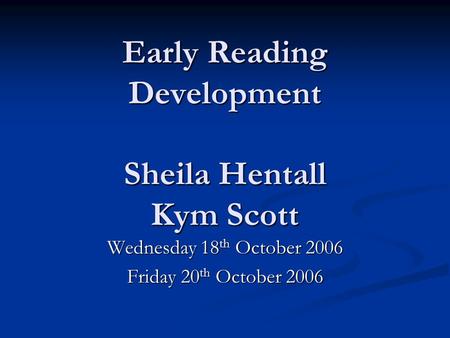 Early Reading Development Sheila Hentall Kym Scott Wednesday 18 th October 2006 Friday 20 th October 2006.