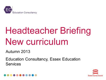 EC Education Consultancy Headteacher Briefing New curriculum Autumn 2013 Education Consultancy, Essex Education Services.