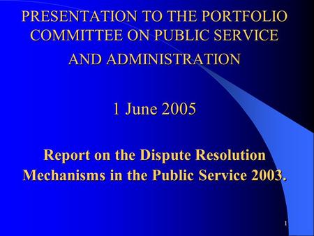 1 PRESENTATION TO THE PORTFOLIO COMMITTEE ON PUBLIC SERVICE AND ADMINISTRATION 1 June 2005 Report on the Dispute Resolution Mechanisms in the Public Service.
