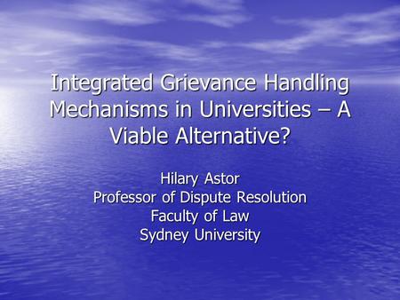 Integrated Grievance Handling Mechanisms in Universities – A Viable Alternative? Hilary Astor Professor of Dispute Resolution Faculty of Law Sydney University.