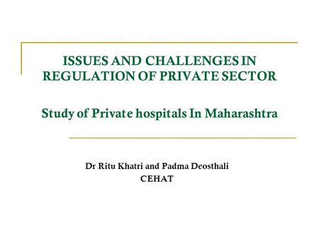 ISSUES AND CHALLENGES IN REGULATION OF PRIVATE SECTOR Study of Private hospitals In Maharashtra Dr Ritu Khatri and Padma Deosthali CEHAT.