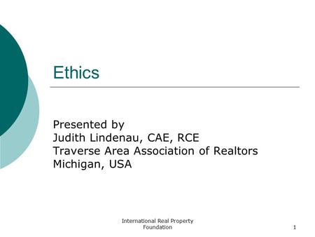International Real Property Foundation1 Ethics Presented by Judith Lindenau, CAE, RCE Traverse Area Association of Realtors Michigan, USA.