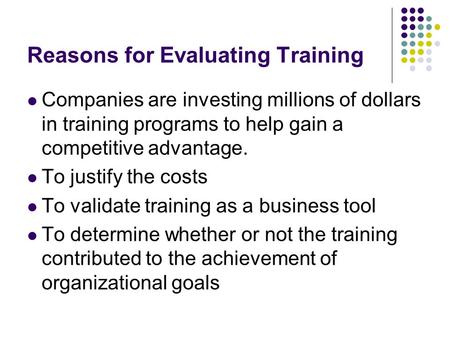 Reasons for Evaluating Training Companies are investing millions of dollars in training programs to help gain a competitive advantage. To justify the costs.