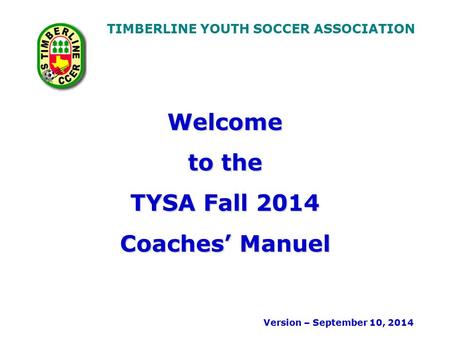 TIMBERLINE YOUTH SOCCER ASSOCIATION Welcome to the TYSA Fall 2014 Coaches’ Manuel Version – September 10, 2014.