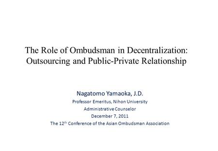 The Role of Ombudsman in Decentralization: Outsourcing and Public-Private Relationship Nagatomo Yamaoka, J.D. Professor Emeritus, Nihon University Administrative.