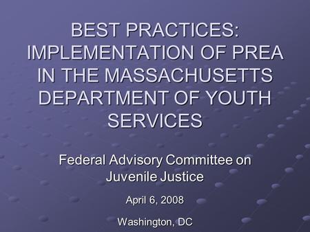 BEST PRACTICES: IMPLEMENTATION OF PREA IN THE MASSACHUSETTS DEPARTMENT OF YOUTH SERVICES Federal Advisory Committee on Juvenile Justice April 6, 2008 Washington,