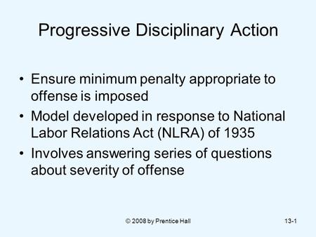 © 2008 by Prentice Hall13-1 Progressive Disciplinary Action Ensure minimum penalty appropriate to offense is imposed Model developed in response to National.
