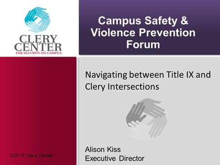 Campus Safety & Violence Prevention Forum Navigating between Title IX and Clery Intersections Alison Kiss Executive Director ©2014 Clery Center.