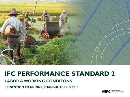 IFC PERFORMANCE STANDARD 2 LABOR & WORKING CONDITONS PRESENTION TO UNIONS, ISTANBUL APRIL 5, 2013.