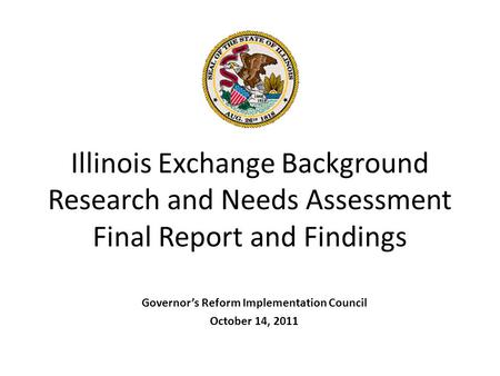 Illinois Exchange Background Research and Needs Assessment Final Report and Findings Governor’s Reform Implementation Council October 14, 2011.