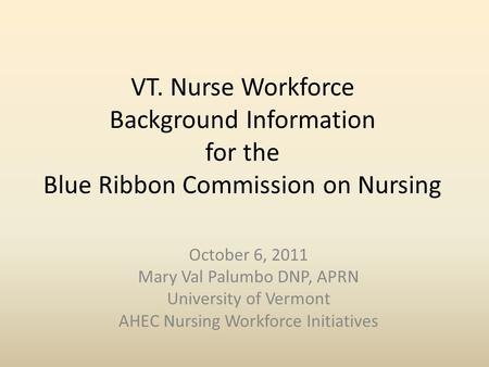 VT. Nurse Workforce Background Information for the Blue Ribbon Commission on Nursing October 6, 2011 Mary Val Palumbo DNP, APRN University of Vermont AHEC.