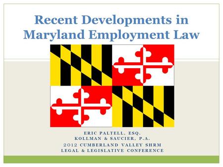 ERIC PALTELL, ESQ. KOLLMAN & SAUCIER, P.A. 2012 CUMBERLAND VALLEY SHRM LEGAL & LEGISLATIVE CONFERENCE Recent Developments in Maryland Employment Law.