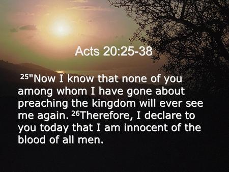 Acts 20:25-38 25 Now I know that none of you among whom I have gone about preaching the kingdom will ever see me again. 26 Therefore, I declare to you.