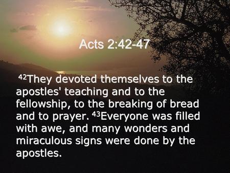 Acts 2:42-47 42 They devoted themselves to the apostles' teaching and to the fellowship, to the breaking of bread and to prayer. 43 Everyone was filled.