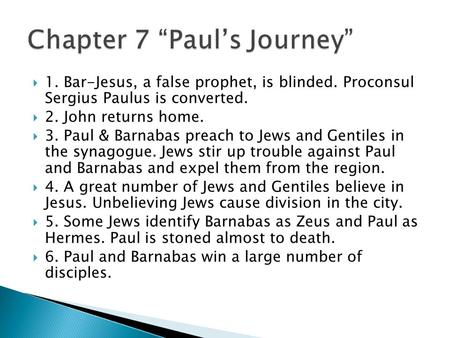  1. Bar-Jesus, a false prophet, is blinded. Proconsul Sergius Paulus is converted.  2. John returns home.  3. Paul & Barnabas preach to Jews and Gentiles.