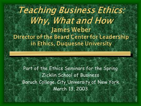 Teaching Business Ethics: Why, What and How James Weber Director of the Beard Center for Leadership in Ethics, Duquesne University Part of the Ethics Seminars.