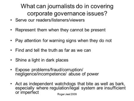 Roger Jeal 2009 What can journalists do in covering corporate governance issues? Serve our readers/listeners/viewers Represent them when they cannot be.