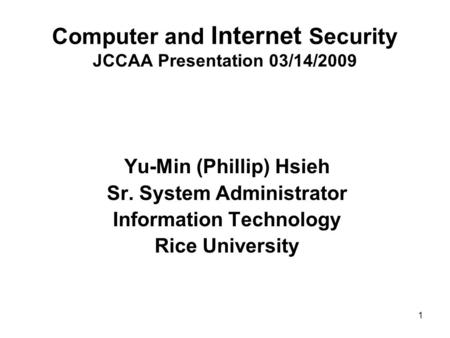 1 Computer and Internet Security JCCAA Presentation 03/14/2009 Yu-Min (Phillip) Hsieh Sr. System Administrator Information Technology Rice University.